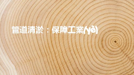 管道清淤：保障工業(yè)安全，提升設備壽命